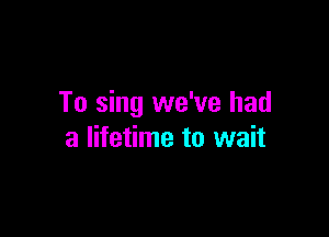 To sing we've had

a lifetime to wait