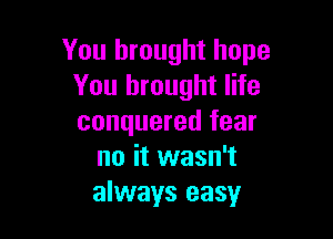 You brought hope
You brought life

conquered fear
no it wasn't
always easy