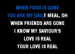 WHEN FOOD IS GONE
YOU ARE MY DAILY MEAL, 0H
WHEN FRIENDS ARE GONE
I KNOW MY SAVIOUR'S
LOVE IS REAL
YOUR LOVE IS REAL
