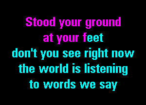 Stood your ground
at your feet
don't you see right now
the world is listening
to words we say