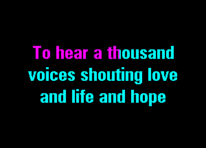 To hear a thousand

voices shouting love
and life and hope