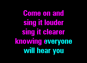 Come on and
sing it louder

sing it clearer
knowing everyone
will hear you