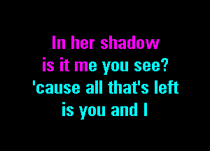 In her shadow
is it me you see?

'cause all that's left
is you and I