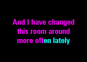 And I have changed

this room around
more often lately