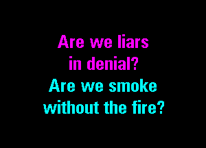 Are we liars
in denial?

Are we smoke
without the fire?