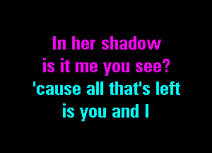 In her shadow
is it me you see?

'cause all that's left
is you and I