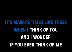 IT'S ALWAYS TIMES LIKE THESE
WHEN I THINK OF YOU
AND I WONDER
IF YOU EVER THINK OF ME