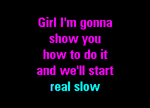 Girl I'm gonna
show you

how to do it
and we'll start
real slow