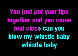 You iust put your lips
together and you come
real close can you
blow my whistle hahy
whistle hahy