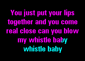 You iust put your lips
together and you come
real close can you blow

my whistle hahy
whistle hahy