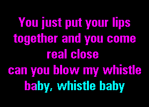 You iust put your lips
together and you come
real close
can you blow my whistle
baby, whistle hahy