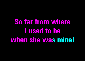 So far from where

I used to be
when she was mine!