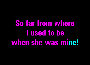 So far from where

I used to be
when she was mine!