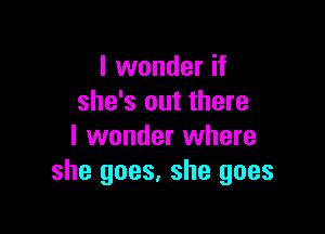 I wonder if
she's out there

I wonder where
she goes, she goes