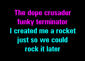 The dope crusader
funky terminator

I created me a rocket
iust so we could
rock it later