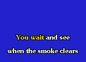 You wait and see

when the smoke clears