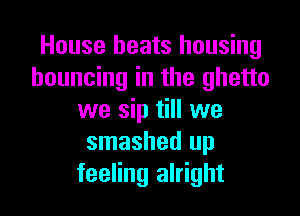 House beats housing
bouncing in the ghetto

we sip till we
smashed up
feeling alright