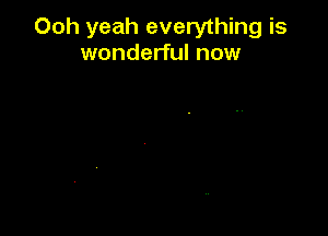 Ooh yeah everything is
wonderful now