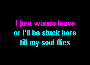 I just wanna leave

or I'll be stuck here
till my soul flies