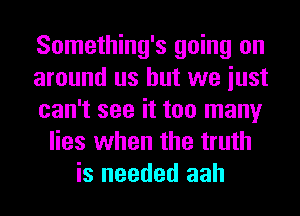 Something's going on
around us but we iust
can't see it too many
lies when the truth
is needed aah