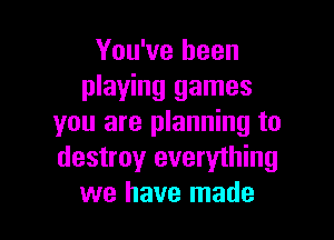 You've been
playing games

you are planning to
destroy everything
we have made