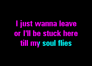 I just wanna leave

or I'll be stuck here
till my soul flies
