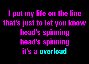 I put my life on the line
that's iust to let you know
head's spinning
head's spinning
it's a overload