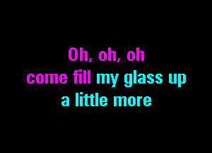 0h,oh.oh

come fill my glass up
a little more