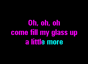 0h,oh.oh

come fill my glass up
a little more