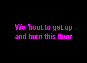 We 'bout to get up

and burn this floor
