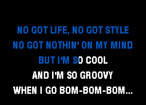 H0 GOT LIFE, H0 GOT STYLE
H0 GOT HOTHlH' OH MY MIND
BUT I'M SO COOL
AND I'M SO GROOW
WHEN I GO BOM-BOM-BOM...