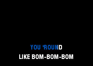 YOU 'ROUHD
LIKE BOM-BOM-BOM