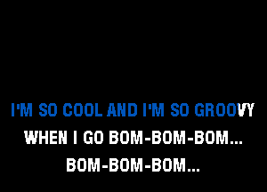 I'M SO COOL AND I'M SO GROOW
WHEN I GO BOM-BOM-BOM...
BOM-BOM-BOM...