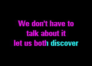 We don't have to

talk about it
let us both discover