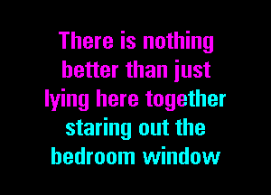 There is nothing
better than just

lying here together
staring out the
bedroom window