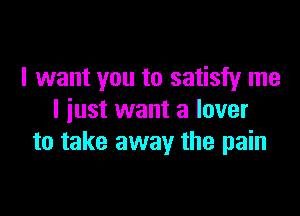 I want you to satisfy me

I iust want a lover
to take away the pain