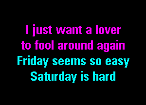 I iust want a lover
to fool around again

Friday seems so easy
Saturday is hard