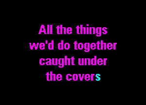 All the things
we'd do together

caught under
the covers