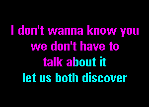 I don't wanna know you
we don't have to

talk about it
let us both discover