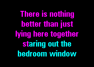 There is nothing
better than just

lying here together
staring out the
bedroom window