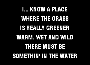 I... KNOW R PLACE
WHERE THE GRASS
IS REALLY GREENER
WARM, WET AND WILD
THERE MUST BE
SDMETHIN' IN THE WATER