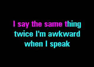 I say the same thing

twice I'm awkward
when I speak
