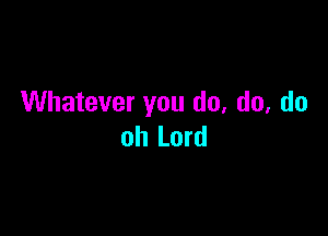 Whatever you do. do, do

oh Lord