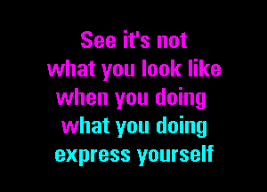 See it's not
what you look like

when you doing
what you doing
express yourself