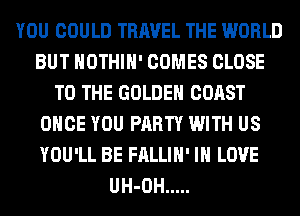 YOU COULD TRAVEL THE WORLD
BUT HOTHlH' COMES CLOSE
TO THE GOLDEN COAST
ONCE YOU PARTY WITH US
YOU'LL BE FALLIH' IN LOVE
UH-OH .....
