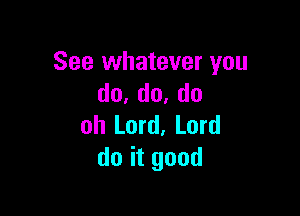 See whatever you
do,do,do

oh Lord, Lord
do it good