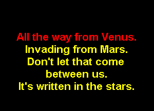 All the way from Venus.
lnvading from Mars.
Don't let that come

between us.

It's written in the stars.