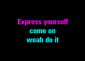 Express yourself

come on
woah do it