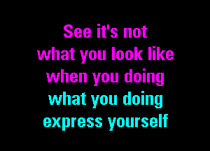 See it's not
what you look like

when you doing
what you doing
express yourself
