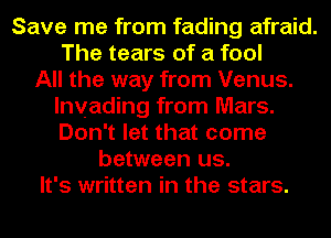 Save me from fading afraid.
The tears of a fool
All the way from Venus.
lnvading from Mars.
Don't let that come
between us.
It's written in the stars.